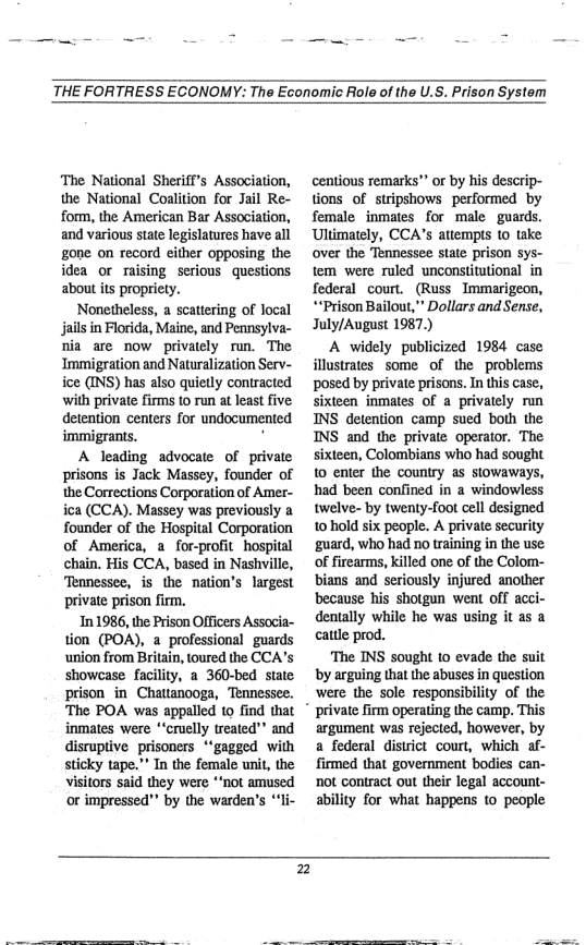 THE FORTRESS ECONOMY: The Economic Role of the U.S. Prison System  ‘The National Sheriff’s Association, the National Coalition for Jail Re- form, the American Bar Association, and various state legislatures have all gone on record either opposing the idea or maising serious questions about ts propriety.  Nonetheless, a scattering of local jail in Florida, Maine, and Pennsylva- nia are now privately run. The Immigration and Naturalization Serv- ice (INS) has also quietly contracted with private firms o run at least five: detention centers for undocumented immigrants. ’  A leading advocate of private prisons is Jack Massey, founder of the Corrections Corporation of Amer- ica (CCA). Massey was previously a founder of the Hospital Corporation of America, a for-profit_hospital chain. His CCA, based in Nashville, Tennessee, is the nation’s largest private prison firm.  In 1986, ihe Prison Officers Associa- tion (POA), a professional guards ‘union from Britain, toured the CCA’s showcase facility, a 360-bed state prison in Chauanooga, Tennessee.  The POA was appalled to find that *  inmates were *‘cruelly treated”” and disruptive prisoners *‘gagged with sticky tape.”” In the female unit, the visitors said they were *’not amused or impressed"” by the warden’s “li-  centious remarks o by his descrip- tions of stripshows performed by female inmates for male guards. Ultimately, CCA’s atiempts (o take over the Tennessee state prison sys- tem were ruled unconstitutional in federal court. (Russ Immarigeon, **Prison Bailout,” Dollars and Sense, July/August 1987.)  A widely publicized 1984 case illustrates some of the problems posed by private prisons. In this case, sixteen inmates of a privately run INS detention camp sued both the INS and the private operator. The sixteen, Colombians who had sought 10 enter the counury as stowaways, had been confined in a windowless twelve- by twenty-foot cell designed 10 hold six people. A private security guard, who had no training in the use: of firearms, killed one of the Colom- bians and seriously injured another ‘because his shotgun went off acci- dentally while he was using it as a cattle prod.  The INS sought 1o evade the suit by arguing that the abuses in question were the sole responsibility of the private firm operating the camp, This argument was rejected, however, by a federal district court, which af- firmed that government bodies can- ot contract out their legal account- ability for what happens to people  2  